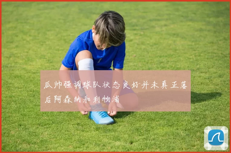 瓜帅强调球队状态良好并未真正落后阿森纳和利物浦