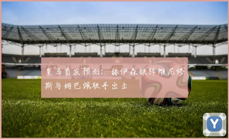 皇马首发预测：赫伊森缺阵维尼修斯与姆巴佩联手出击