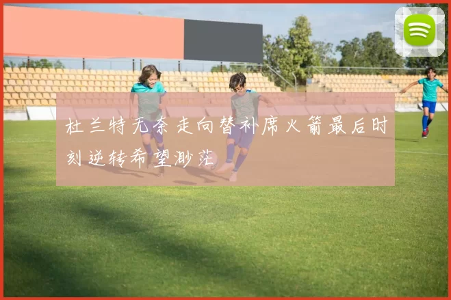 杜兰特无奈走向替补席火箭最后时刻逆转希望渺茫