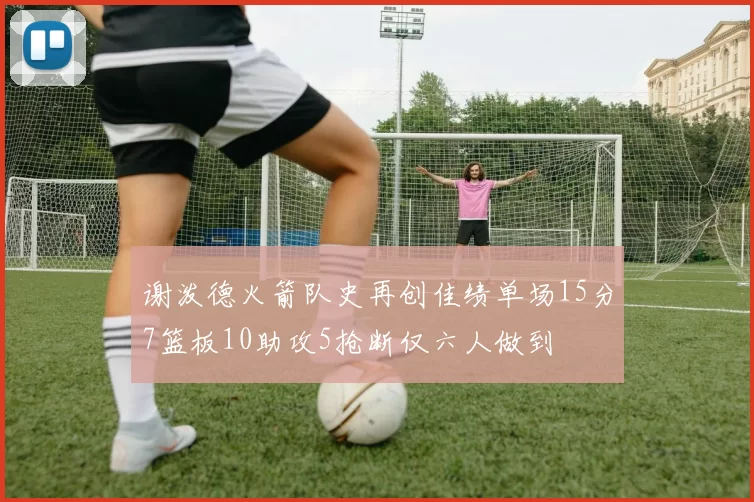 谢泼德火箭队史再创佳绩单场15分7篮板10助攻5抢断仅六人做到