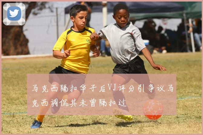 马克西隔扣华子后VJ评分引争议马克西调侃其未曾隔扣过