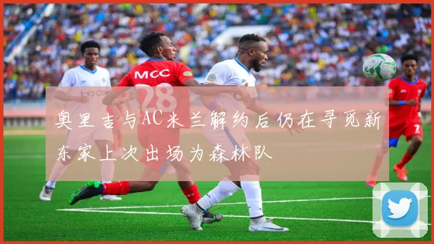 奥里吉与AC米兰解约后仍在寻觅新东家上次出场为森林队