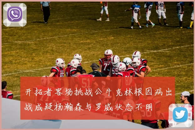开拓者客场挑战公牛克林根因病出战成疑杨瀚森与罗威状态不明
