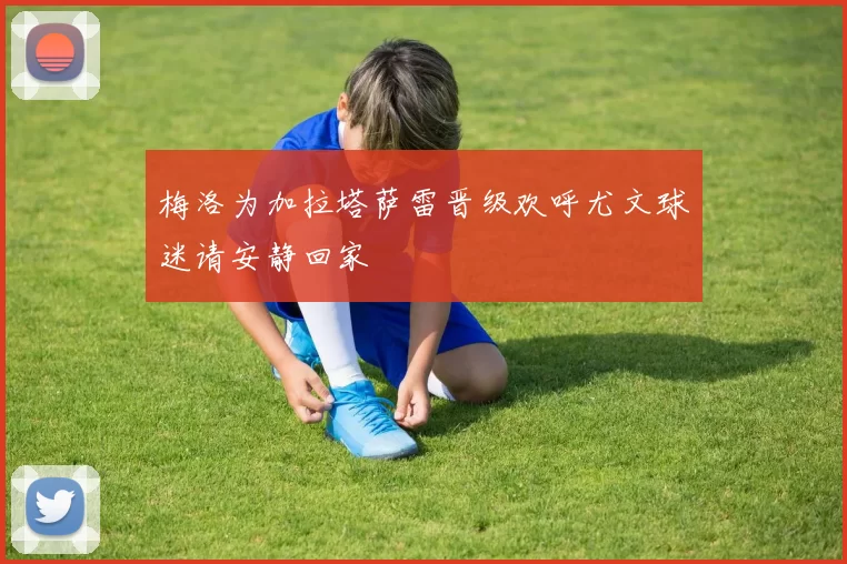 梅洛为加拉塔萨雷晋级欢呼尤文球迷请安静回家
