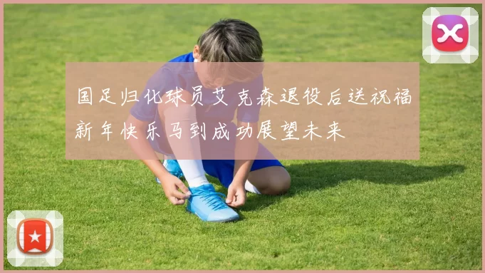国足归化球员艾克森退役后送祝福新年快乐马到成功展望未来
