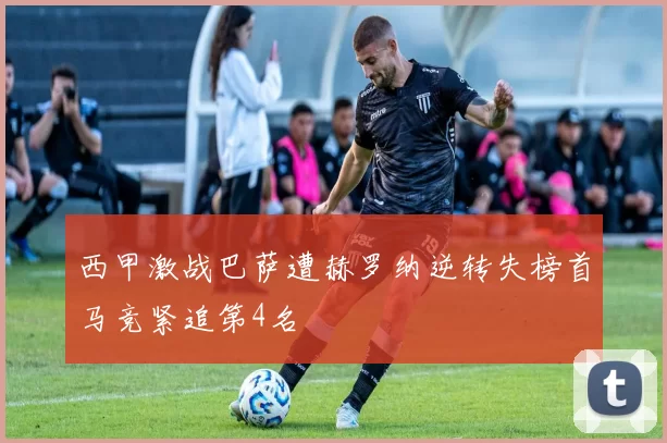 西甲激战巴萨遭赫罗纳逆转失榜首马竞紧追第4名