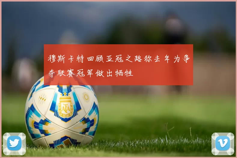 穆斯卡特回顾亚冠之路称去年为争夺联赛冠军做出牺牲
