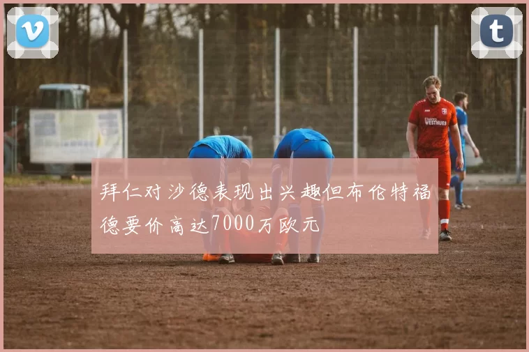拜仁对沙德表现出兴趣但布伦特福德要价高达7000万欧元