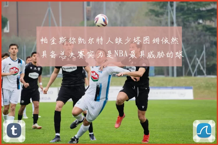 帕金斯称凯尔特人缺少塔图姆依然具备总决赛实力是NBA最具威胁的球队