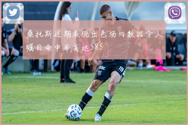 桑托斯近期表现出色场均数据令人瞩目命中率高达585