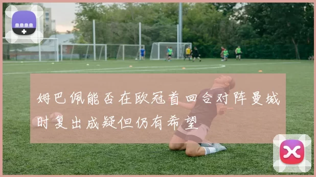 姆巴佩能否在欧冠首回合对阵曼城时复出成疑但仍有希望