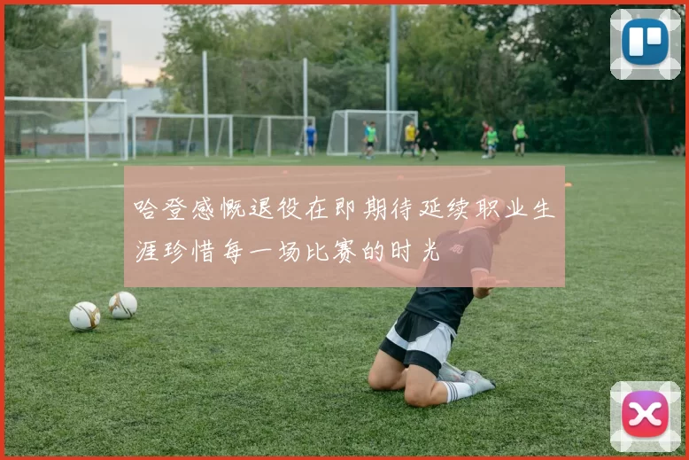哈登感慨退役在即期待延续职业生涯珍惜每一场比赛的时光