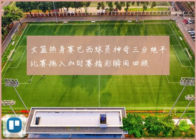 女篮热身赛巴西球员神奇三分绝平比赛拖入加时赛精彩瞬间回顾