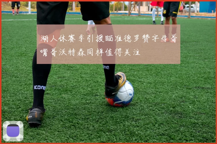 湖人休赛季引援瞄准德罗赞字母哥嘴哥沃特森同样值得关注