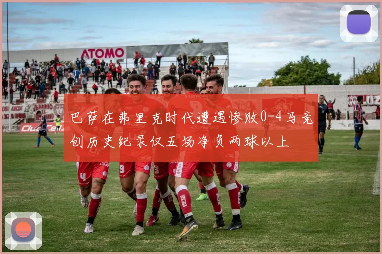 巴萨在弗里克时代遭遇惨败0-4马竞创历史纪录仅五场净负两球以上