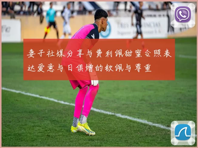 妻子社媒分享与费利佩甜蜜合照表达爱意与日俱增的钦佩与尊重