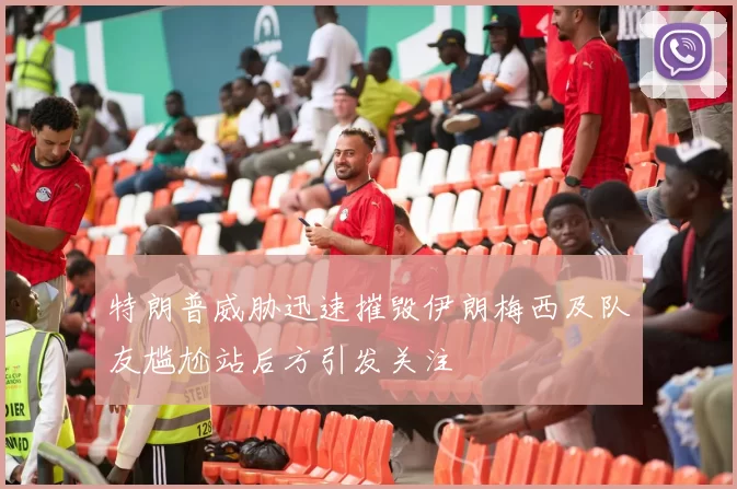 特朗普威胁迅速摧毁伊朗梅西及队友尴尬站后方引发关注