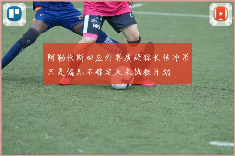 阿勒代斯回应外界质疑称长传冲吊只是偏见不确定未来执教计划