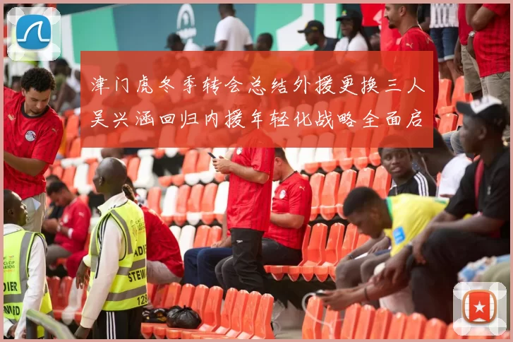 津门虎冬季转会总结外援更换三人吴兴涵回归内援年轻化战略全面启动
