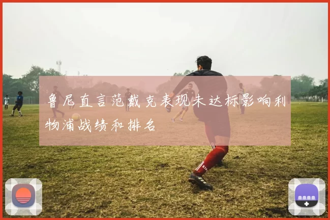 鲁尼直言范戴克表现未达标影响利物浦战绩和排名