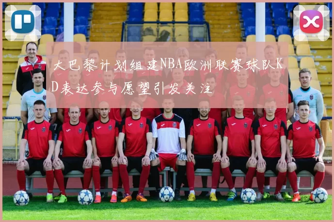 大巴黎计划组建NBA欧洲联赛球队KD表达参与愿望引发关注