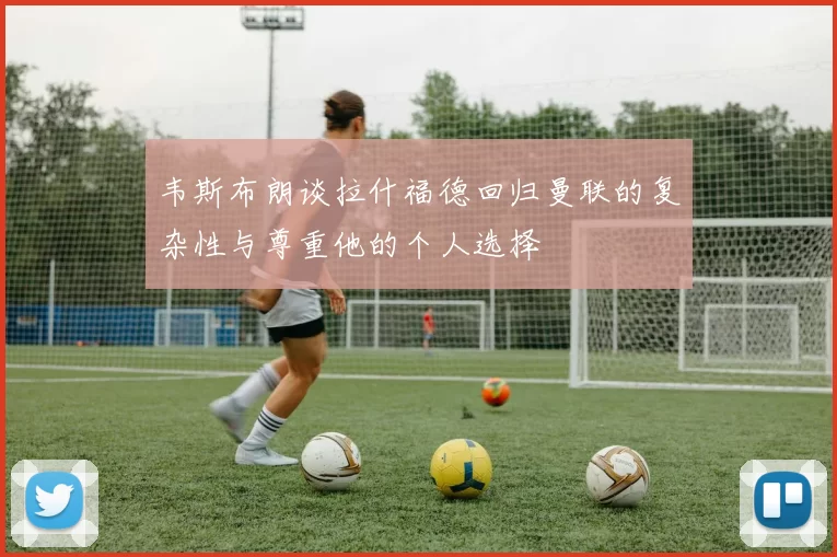 韦斯布朗谈拉什福德回归曼联的复杂性与尊重他的个人选择