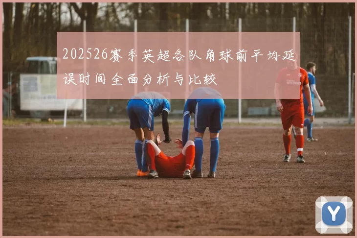 202526赛季英超各队角球前平均延误时间全面分析与比较
