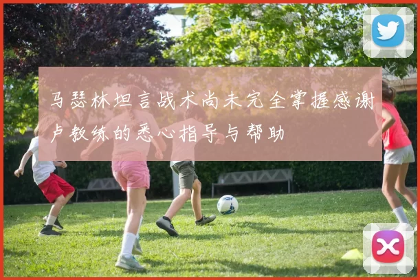 马瑟林坦言战术尚未完全掌握感谢卢教练的悉心指导与帮助