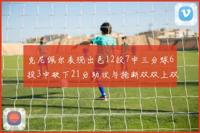 克尼佩尔表现出色12投7中三分球6投3中砍下21分助攻与抢断双双上双